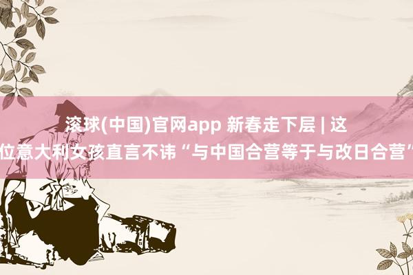 滚球(中国)官网app 新春走下层 | 这位意大利女孩直言不讳“与中国合营等于与改日合营”