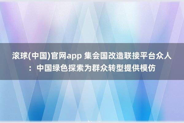 滚球(中国)官网app 集会国改造联接平台众人：中国绿色探索为群众转型提供模仿
