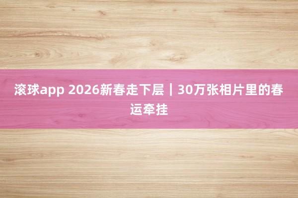 滚球app 2026新春走下层｜30万张相片里的春运牵挂