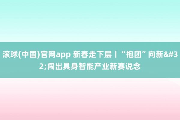 滚球(中国)官网app 新春走下层丨“抱团”向新 闯出具身智能产业新赛说念