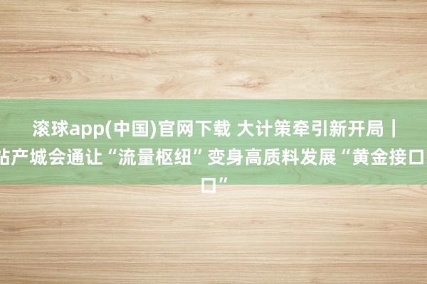 滚球app(中国)官网下载 大计策牵引新开局｜站产城会通让“流量枢纽”变身高质料发展“黄金接口”