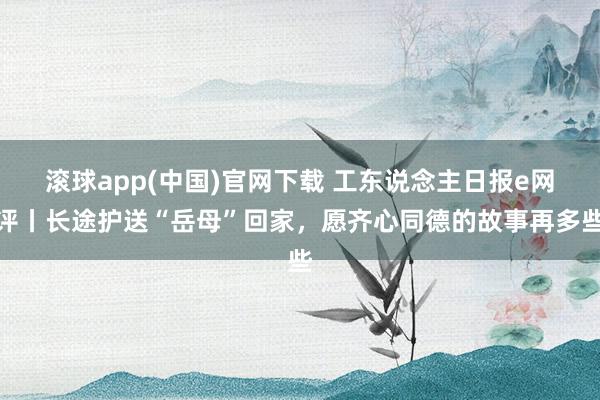 滚球app(中国)官网下载 工东说念主日报e网评丨长途护送“岳母”回家，愿齐心同德的故事再多些
