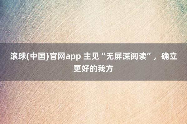 滚球(中国)官网app 主见“无屏深阅读”，确立更好的我方