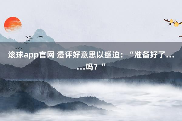 滚球app官网 漫评好意思以蹙迫：“准备好了……吗？”