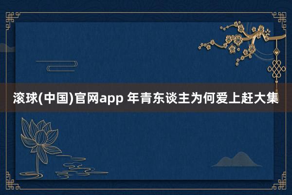 滚球(中国)官网app 年青东谈主为何爱上赶大集