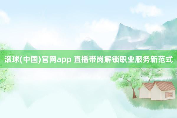 滚球(中国)官网app 直播带岗解锁职业服务新范式