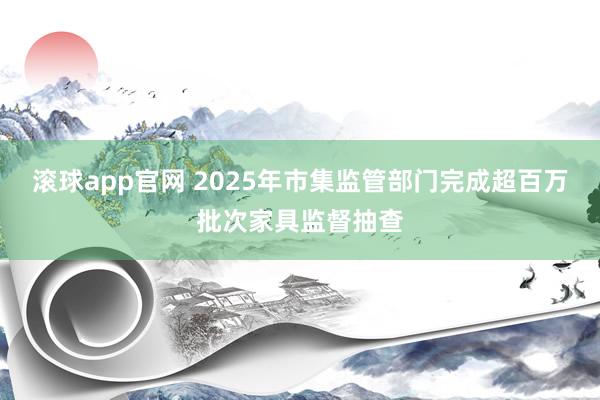 滚球app官网 2025年市集监管部门完成超百万批次家具监督抽查
