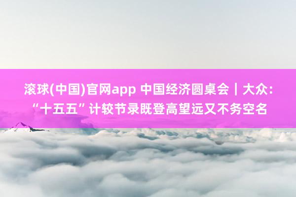 滚球(中国)官网app 中国经济圆桌会｜大众：“十五五”计较节录既登高望远又不务空名