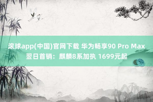 滚球app(中国)官网下载 华为畅享90 Pro Max翌日首销：麒麟8系加执 1699元起