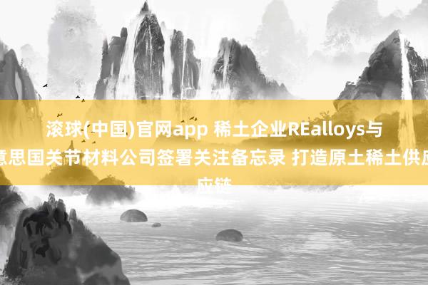 滚球(中国)官网app 稀土企业REalloys与好意思国关节材料公司签署关注备忘录 打造原土稀土供应链