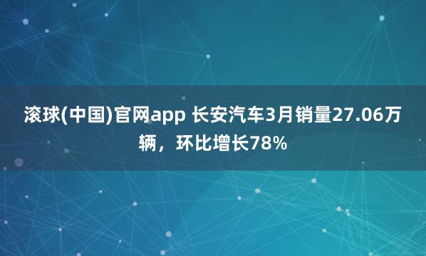 滚球(中国)官网app 长安汽车3月销量27.06万辆，环比增长78%