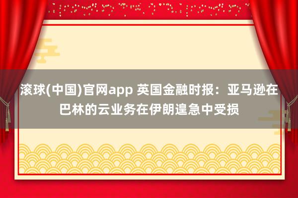 滚球(中国)官网app 英国金融时报：亚马逊在巴林的云业务在伊朗遑急中受损