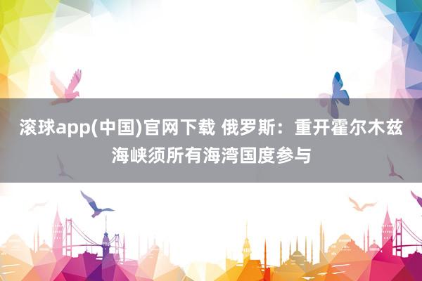 滚球app(中国)官网下载 俄罗斯：重开霍尔木兹海峡须所有海湾国度参与