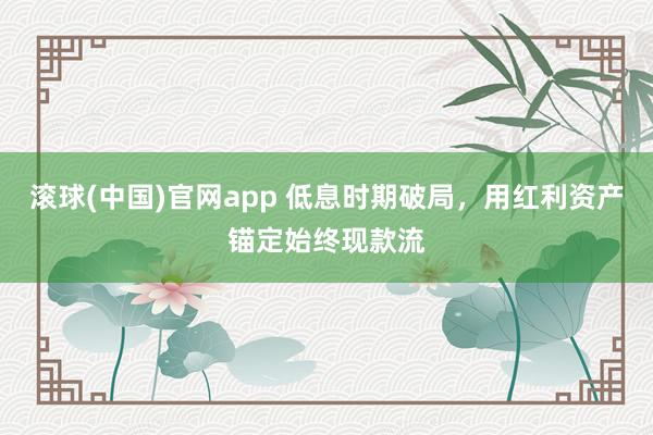 滚球(中国)官网app 低息时期破局，用红利资产锚定始终现款流