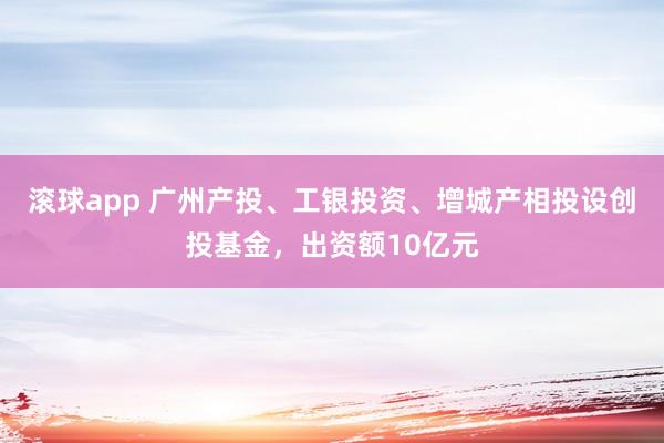 滚球app 广州产投、工银投资、增城产相投设创投基金，出资额10亿元