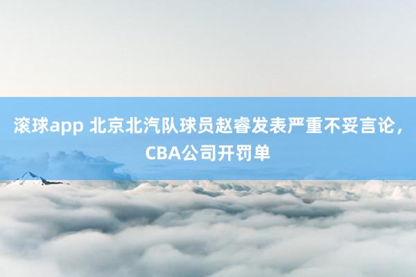 滚球app 北京北汽队球员赵睿发表严重不妥言论，CBA公司开罚单