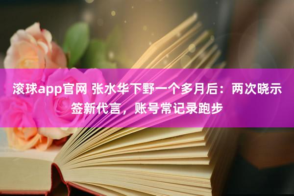 滚球app官网 张水华下野一个多月后：两次晓示签新代言，账号常记录跑步