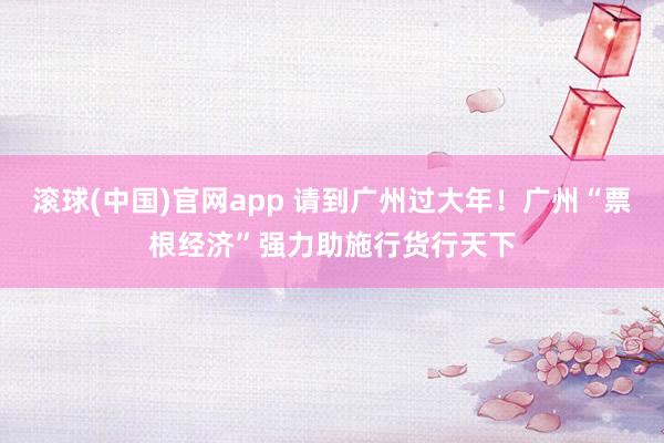 滚球(中国)官网app 请到广州过大年！广州“票根经济”强力助施行货行天下