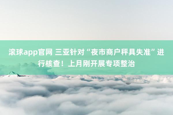 滚球app官网 三亚针对“夜市商户秤具失准”进行核查！上月刚开展专项整治