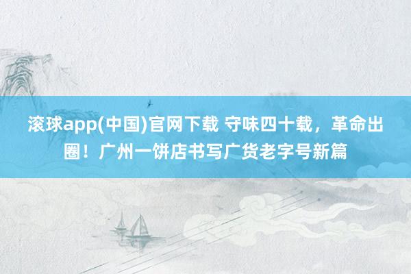 滚球app(中国)官网下载 守味四十载，革命出圈！广州一饼店书写广货老字号新篇
