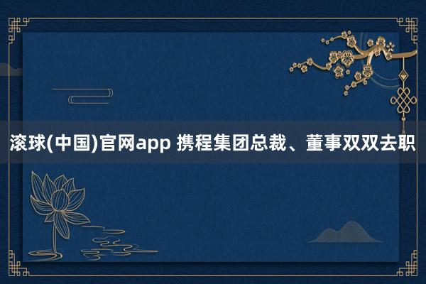 滚球(中国)官网app 携程集团总裁、董事双双去职