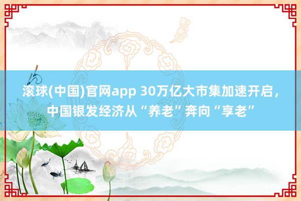 滚球(中国)官网app 30万亿大市集加速开启，中国银发经济从“养老”奔向“享老”