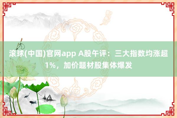 滚球(中国)官网app A股午评：三大指数均涨超1%，加价题材股集体爆发