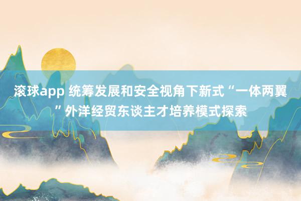 滚球app 统筹发展和安全视角下新式“一体两翼”外洋经贸东谈主才培养模式探索