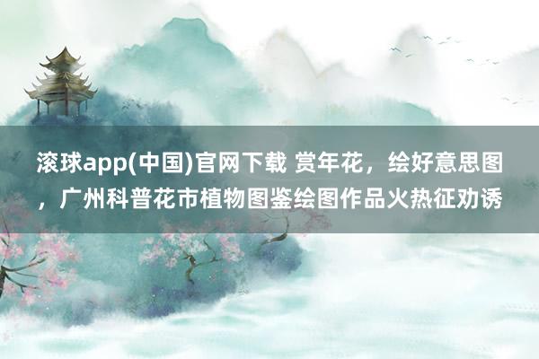 滚球app(中国)官网下载 赏年花，绘好意思图，广州科普花市植物图鉴绘图作品火热征劝诱