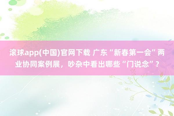 滚球app(中国)官网下载 广东“新春第一会”两业协同案例展，吵杂中看出哪些“门说念”？