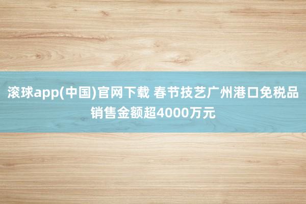 滚球app(中国)官网下载 春节技艺广州港口免税品销售金额超4000万元