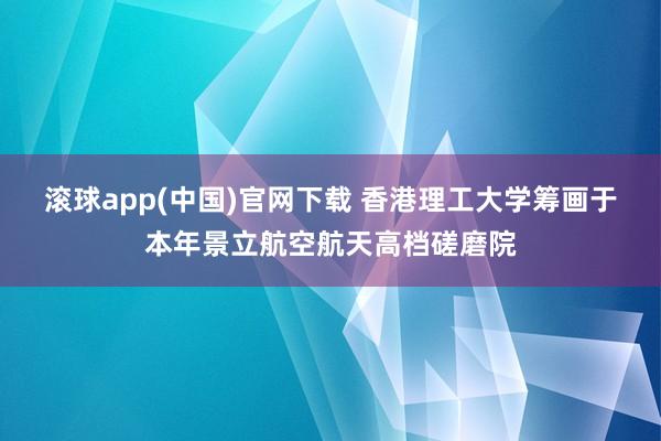 滚球app(中国)官网下载 香港理工大学筹画于本年景立航空航天高档磋磨院