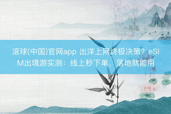 滚球(中国)官网app 出洋上网终极决策？eSIM出境游实测：线上秒下单，落地就能用