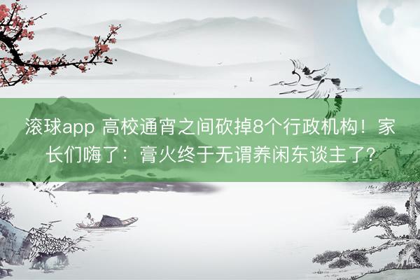 滚球app 高校通宵之间砍掉8个行政机构！家长们嗨了：膏火终于无谓养闲东谈主了？