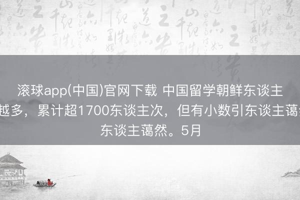 滚球app(中国)官网下载 中国留学朝鲜东谈主数越来越多，累计超1700东谈主次，但有小数引东谈主蔼然。5月