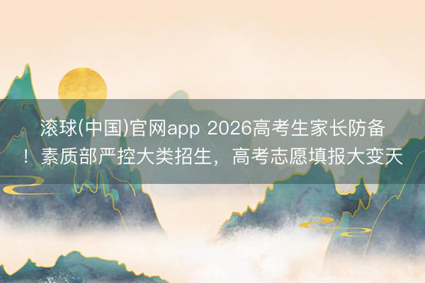 滚球(中国)官网app 2026高考生家长防备！素质部严控大类招生，高考志愿填报大变天