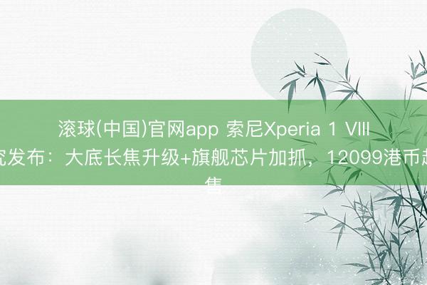 滚球(中国)官网app 索尼Xperia 1 VIII考究发布:大底长焦升级+旗舰芯片加抓,12099港币起售