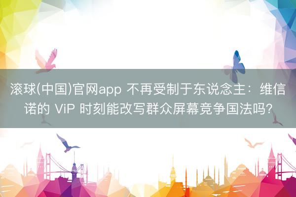 滚球(中国)官网app 不再受制于东说念主：维信诺的 ViP 时刻能改写群众屏幕竞争国法吗？