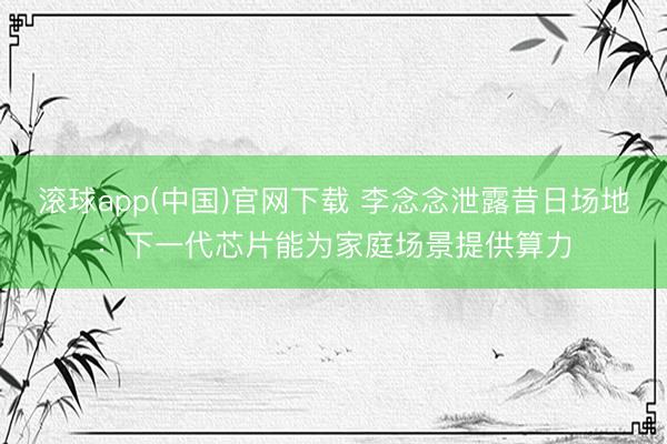 滚球app(中国)官网下载 李念念泄露昔日场地：下一代芯片能为家庭场景提供算力