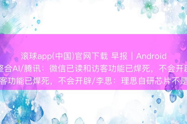 滚球app(中国)官网下载 早报｜Android 17转型智能系统，深度整合AI/腾讯：微信已读和访客功能已焊死，不会开辟/李思：理思自研芯片不是跟风