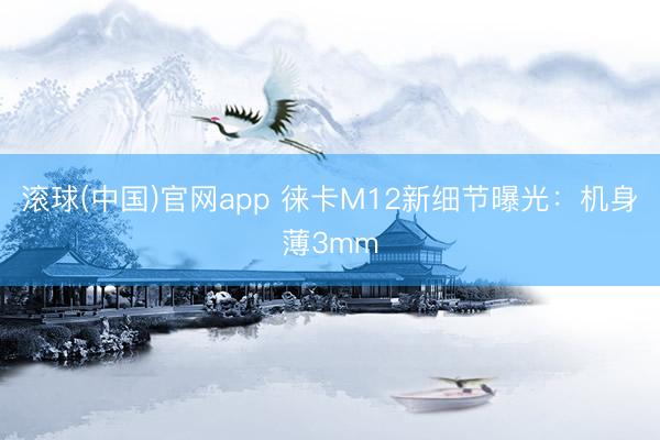 滚球(中国)官网app 徕卡M12新细节曝光：机身薄3mm