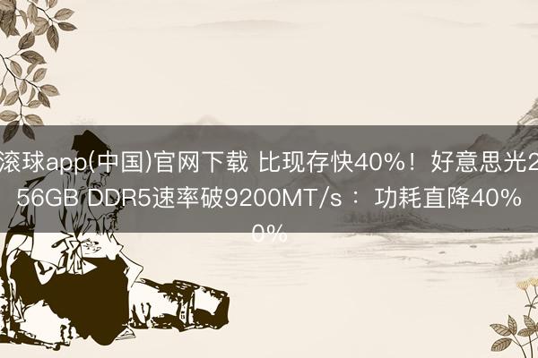 滚球app(中国)官网下载 比现存快40%！好意思光256GB DDR5速率破9200MT/s ：功耗直降40%