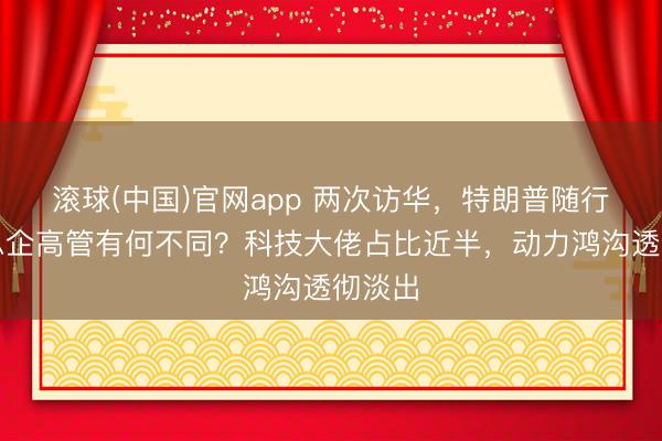 滚球(中国)官网app 两次访华，特朗普随行好意思企高管有何不同？科技大佬占比近半，动力鸿沟透彻淡出