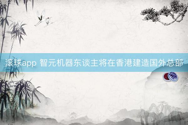 滚球app 智元机器东谈主将在香港建造国外总部
