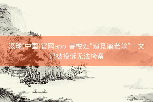 滚球(中国)官网app 兽楼处“追觅崩老翁”一文已被投诉无法检察