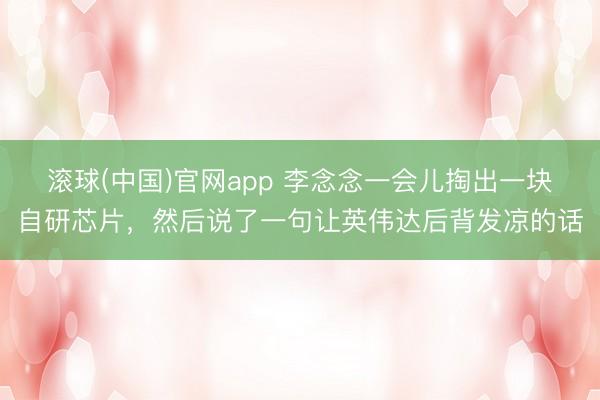 滚球(中国)官网app 李念念一会儿掏出一块自研芯片,然后说了一句让英伟达后背发凉的话