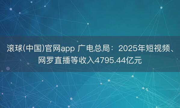 滚球(中国)官网app 广电总局：2025年短视频、网罗直播等收入4795.44亿元
