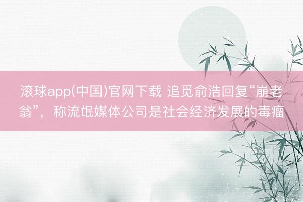 滚球app(中国)官网下载 追觅俞浩回复“崩老翁”，称流氓媒体公司是社会经济发展的毒瘤
