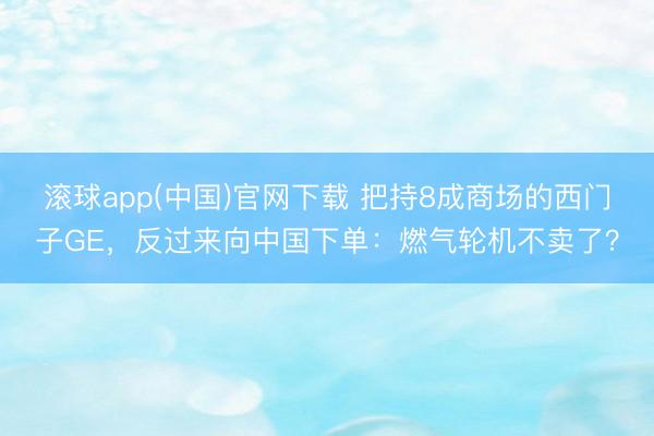 滚球app(中国)官网下载 把持8成商场的西门子GE，反过来向中国下单：燃气轮机不卖了？