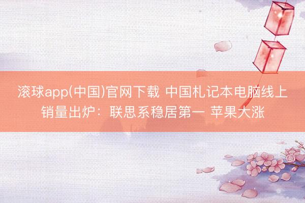 滚球app(中国)官网下载 中国札记本电脑线上销量出炉：联思系稳居第一 苹果大涨